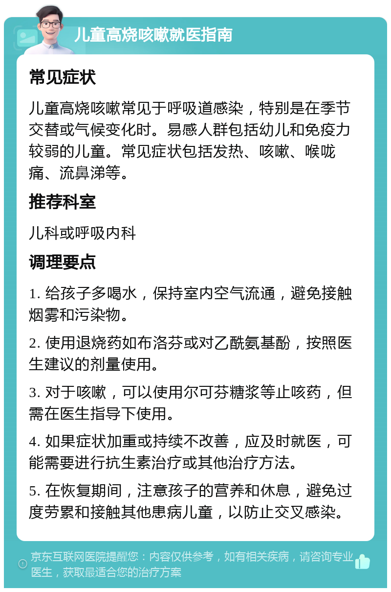 儿童高烧咳嗽就医指南 常见症状 儿童高烧咳嗽常见于呼吸道感染，特别是在季节交替或气候变化时。易感人群包括幼儿和免疫力较弱的儿童。常见症状包括发热、咳嗽、喉咙痛、流鼻涕等。 推荐科室 儿科或呼吸内科 调理要点 1. 给孩子多喝水，保持室内空气流通，避免接触烟雾和污染物。 2. 使用退烧药如布洛芬或对乙酰氨基酚，按照医生建议的剂量使用。 3. 对于咳嗽，可以使用尔可芬糖浆等止咳药，但需在医生指导下使用。 4. 如果症状加重或持续不改善，应及时就医，可能需要进行抗生素治疗或其他治疗方法。 5. 在恢复期间，注意孩子的营养和休息，避免过度劳累和接触其他患病儿童，以防止交叉感染。