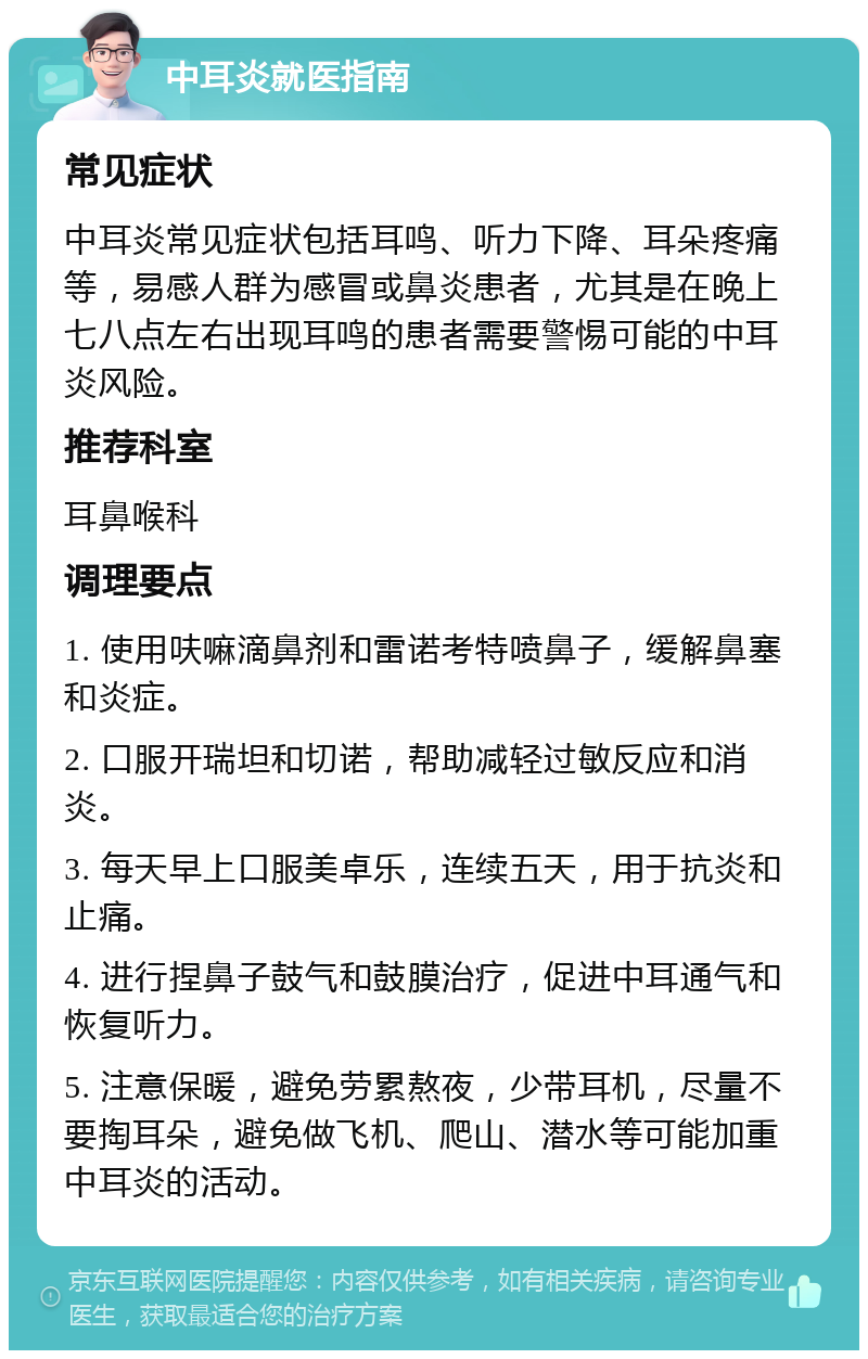 中耳炎就医指南 常见症状 中耳炎常见症状包括耳鸣、听力下降、耳朵疼痛等，易感人群为感冒或鼻炎患者，尤其是在晚上七八点左右出现耳鸣的患者需要警惕可能的中耳炎风险。 推荐科室 耳鼻喉科 调理要点 1. 使用呋嘛滴鼻剂和雷诺考特喷鼻子，缓解鼻塞和炎症。 2. 口服开瑞坦和切诺，帮助减轻过敏反应和消炎。 3. 每天早上口服美卓乐，连续五天，用于抗炎和止痛。 4. 进行捏鼻子鼓气和鼓膜治疗，促进中耳通气和恢复听力。 5. 注意保暖，避免劳累熬夜，少带耳机，尽量不要掏耳朵，避免做飞机、爬山、潜水等可能加重中耳炎的活动。