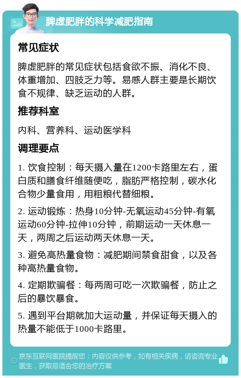 脾虚肥胖的科学减肥指南 常见症状 脾虚肥胖的常见症状包括食欲不振、消化不良、体重增加、四肢乏力等。易感人群主要是长期饮食不规律、缺乏运动的人群。 推荐科室 内科、营养科、运动医学科 调理要点 1. 饮食控制：每天摄入量在1200卡路里左右，蛋白质和膳食纤维随便吃，脂肪严格控制，碳水化合物少量食用，用粗粮代替细粮。 2. 运动锻炼：热身10分钟-无氧运动45分钟-有氧运动60分钟-拉伸10分钟，前期运动一天休息一天，两周之后运动两天休息一天。 3. 避免高热量食物：减肥期间禁食甜食，以及各种高热量食物。 4. 定期欺骗餐：每两周可吃一次欺骗餐，防止之后的暴饮暴食。 5. 遇到平台期就加大运动量，并保证每天摄入的热量不能低于1000卡路里。