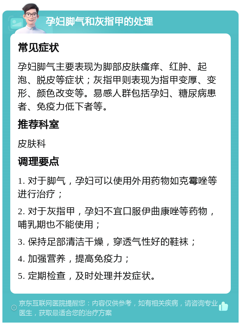 孕妇脚气和灰指甲的处理 常见症状 孕妇脚气主要表现为脚部皮肤瘙痒、红肿、起泡、脱皮等症状；灰指甲则表现为指甲变厚、变形、颜色改变等。易感人群包括孕妇、糖尿病患者、免疫力低下者等。 推荐科室 皮肤科 调理要点 1. 对于脚气，孕妇可以使用外用药物如克霉唑等进行治疗； 2. 对于灰指甲，孕妇不宜口服伊曲康唑等药物，哺乳期也不能使用； 3. 保持足部清洁干燥，穿透气性好的鞋袜； 4. 加强营养，提高免疫力； 5. 定期检查，及时处理并发症状。