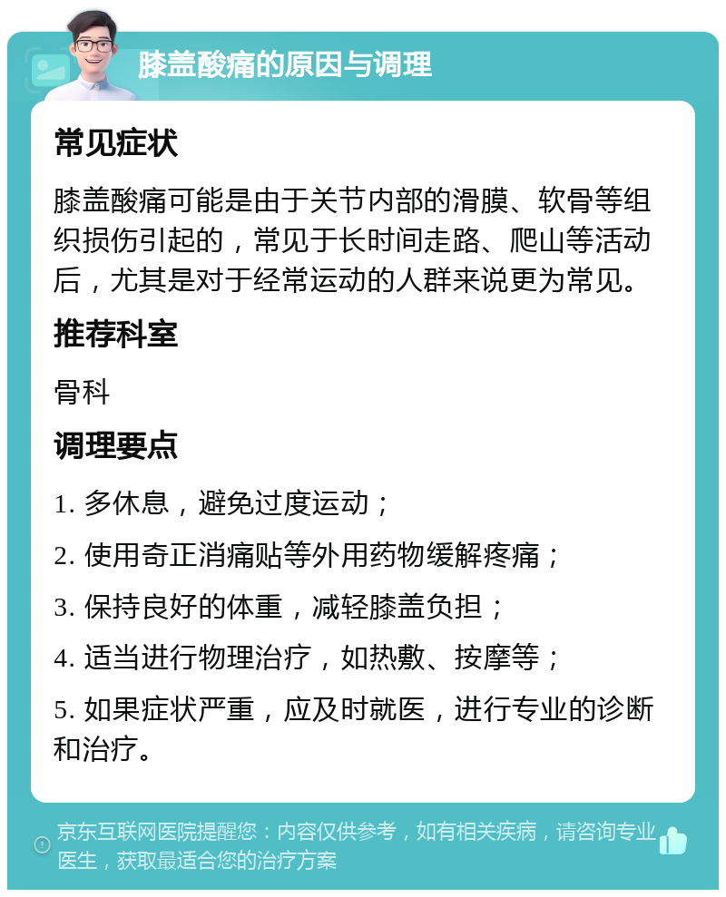 膝盖酸痛的原因与调理 常见症状 膝盖酸痛可能是由于关节内部的滑膜、软骨等组织损伤引起的，常见于长时间走路、爬山等活动后，尤其是对于经常运动的人群来说更为常见。 推荐科室 骨科 调理要点 1. 多休息，避免过度运动； 2. 使用奇正消痛贴等外用药物缓解疼痛； 3. 保持良好的体重，减轻膝盖负担； 4. 适当进行物理治疗，如热敷、按摩等； 5. 如果症状严重，应及时就医，进行专业的诊断和治疗。