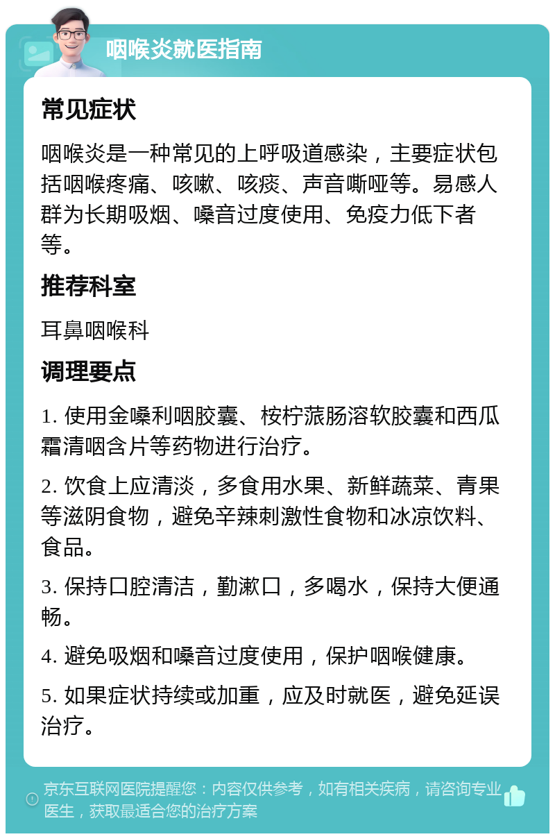 咽喉炎就医指南 常见症状 咽喉炎是一种常见的上呼吸道感染，主要症状包括咽喉疼痛、咳嗽、咳痰、声音嘶哑等。易感人群为长期吸烟、嗓音过度使用、免疫力低下者等。 推荐科室 耳鼻咽喉科 调理要点 1. 使用金嗓利咽胶囊、桉柠蒎肠溶软胶囊和西瓜霜清咽含片等药物进行治疗。 2. 饮食上应清淡，多食用水果、新鲜蔬菜、青果等滋阴食物，避免辛辣刺激性食物和冰凉饮料、食品。 3. 保持口腔清洁，勤漱口，多喝水，保持大便通畅。 4. 避免吸烟和嗓音过度使用，保护咽喉健康。 5. 如果症状持续或加重，应及时就医，避免延误治疗。