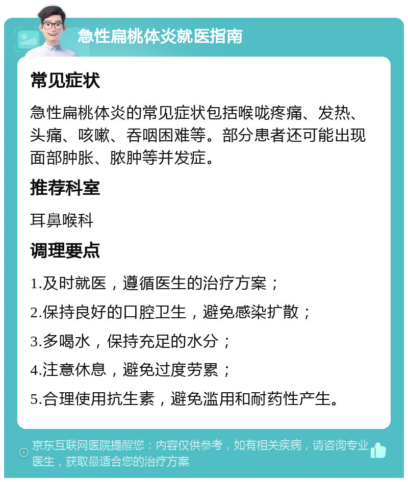 急性扁桃体炎就医指南 常见症状 急性扁桃体炎的常见症状包括喉咙疼痛、发热、头痛、咳嗽、吞咽困难等。部分患者还可能出现面部肿胀、脓肿等并发症。 推荐科室 耳鼻喉科 调理要点 1.及时就医，遵循医生的治疗方案； 2.保持良好的口腔卫生，避免感染扩散； 3.多喝水，保持充足的水分； 4.注意休息，避免过度劳累； 5.合理使用抗生素，避免滥用和耐药性产生。