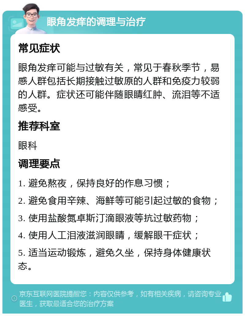 眼角发痒的调理与治疗 常见症状 眼角发痒可能与过敏有关，常见于春秋季节，易感人群包括长期接触过敏原的人群和免疫力较弱的人群。症状还可能伴随眼睛红肿、流泪等不适感受。 推荐科室 眼科 调理要点 1. 避免熬夜，保持良好的作息习惯； 2. 避免食用辛辣、海鲜等可能引起过敏的食物； 3. 使用盐酸氮卓斯汀滴眼液等抗过敏药物； 4. 使用人工泪液滋润眼睛，缓解眼干症状； 5. 适当运动锻炼，避免久坐，保持身体健康状态。