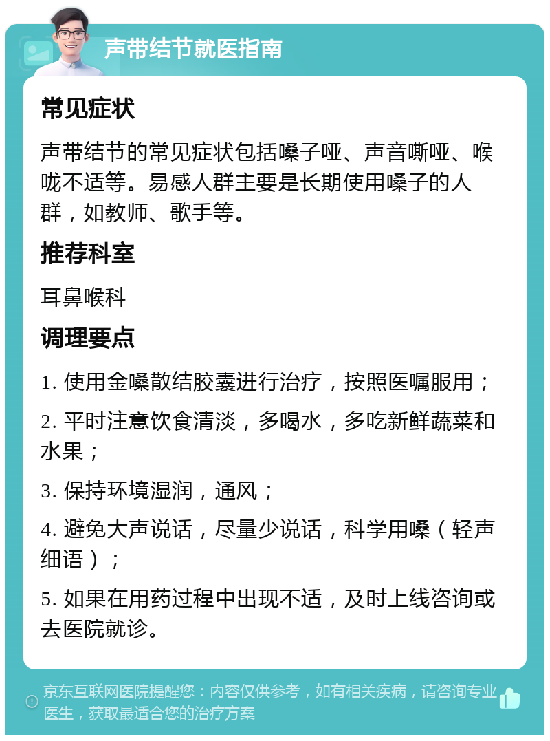 声带结节就医指南 常见症状 声带结节的常见症状包括嗓子哑、声音嘶哑、喉咙不适等。易感人群主要是长期使用嗓子的人群，如教师、歌手等。 推荐科室 耳鼻喉科 调理要点 1. 使用金嗓散结胶囊进行治疗，按照医嘱服用； 2. 平时注意饮食清淡，多喝水，多吃新鲜蔬菜和水果； 3. 保持环境湿润，通风； 4. 避免大声说话，尽量少说话，科学用嗓（轻声细语）； 5. 如果在用药过程中出现不适，及时上线咨询或去医院就诊。