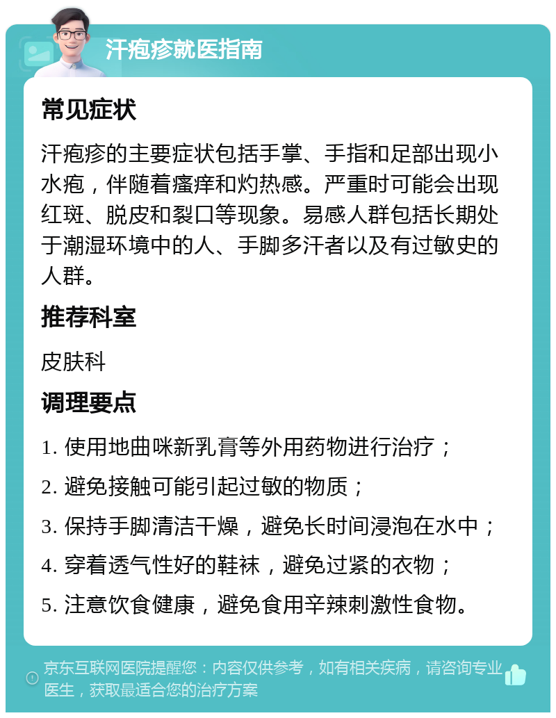 汗疱疹就医指南 常见症状 汗疱疹的主要症状包括手掌、手指和足部出现小水疱，伴随着瘙痒和灼热感。严重时可能会出现红斑、脱皮和裂口等现象。易感人群包括长期处于潮湿环境中的人、手脚多汗者以及有过敏史的人群。 推荐科室 皮肤科 调理要点 1. 使用地曲咪新乳膏等外用药物进行治疗； 2. 避免接触可能引起过敏的物质； 3. 保持手脚清洁干燥，避免长时间浸泡在水中； 4. 穿着透气性好的鞋袜，避免过紧的衣物； 5. 注意饮食健康，避免食用辛辣刺激性食物。