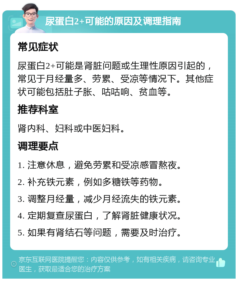 尿蛋白2+可能的原因及调理指南 常见症状 尿蛋白2+可能是肾脏问题或生理性原因引起的，常见于月经量多、劳累、受凉等情况下。其他症状可能包括肚子胀、咕咕响、贫血等。 推荐科室 肾内科、妇科或中医妇科。 调理要点 1. 注意休息，避免劳累和受凉感冒熬夜。 2. 补充铁元素，例如多糖铁等药物。 3. 调整月经量，减少月经流失的铁元素。 4. 定期复查尿蛋白，了解肾脏健康状况。 5. 如果有肾结石等问题，需要及时治疗。