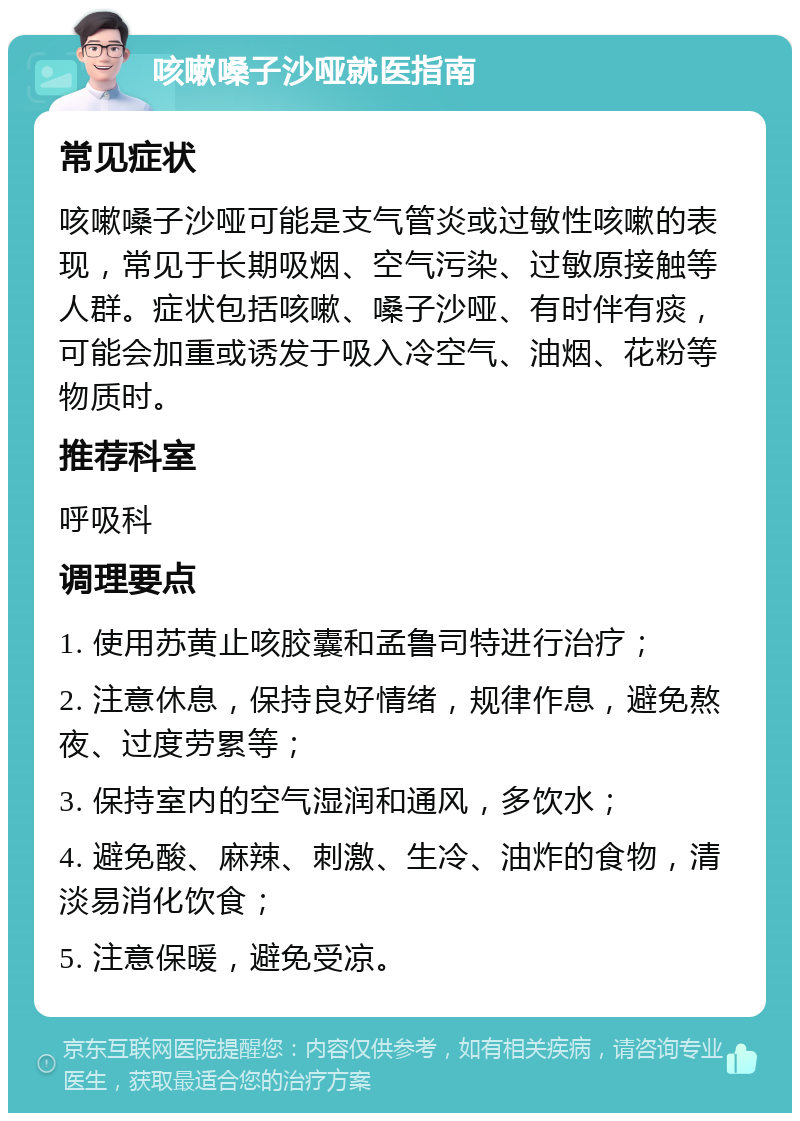 咳嗽嗓子沙哑就医指南 常见症状 咳嗽嗓子沙哑可能是支气管炎或过敏性咳嗽的表现，常见于长期吸烟、空气污染、过敏原接触等人群。症状包括咳嗽、嗓子沙哑、有时伴有痰，可能会加重或诱发于吸入冷空气、油烟、花粉等物质时。 推荐科室 呼吸科 调理要点 1. 使用苏黄止咳胶囊和孟鲁司特进行治疗； 2. 注意休息，保持良好情绪，规律作息，避免熬夜、过度劳累等； 3. 保持室内的空气湿润和通风，多饮水； 4. 避免酸、麻辣、刺激、生冷、油炸的食物，清淡易消化饮食； 5. 注意保暖，避免受凉。