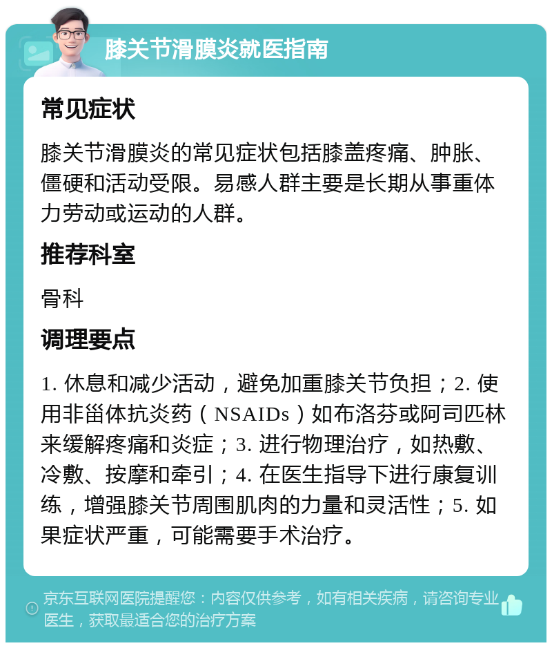 膝关节滑膜炎就医指南 常见症状 膝关节滑膜炎的常见症状包括膝盖疼痛、肿胀、僵硬和活动受限。易感人群主要是长期从事重体力劳动或运动的人群。 推荐科室 骨科 调理要点 1. 休息和减少活动，避免加重膝关节负担；2. 使用非甾体抗炎药（NSAIDs）如布洛芬或阿司匹林来缓解疼痛和炎症；3. 进行物理治疗，如热敷、冷敷、按摩和牵引；4. 在医生指导下进行康复训练，增强膝关节周围肌肉的力量和灵活性；5. 如果症状严重，可能需要手术治疗。