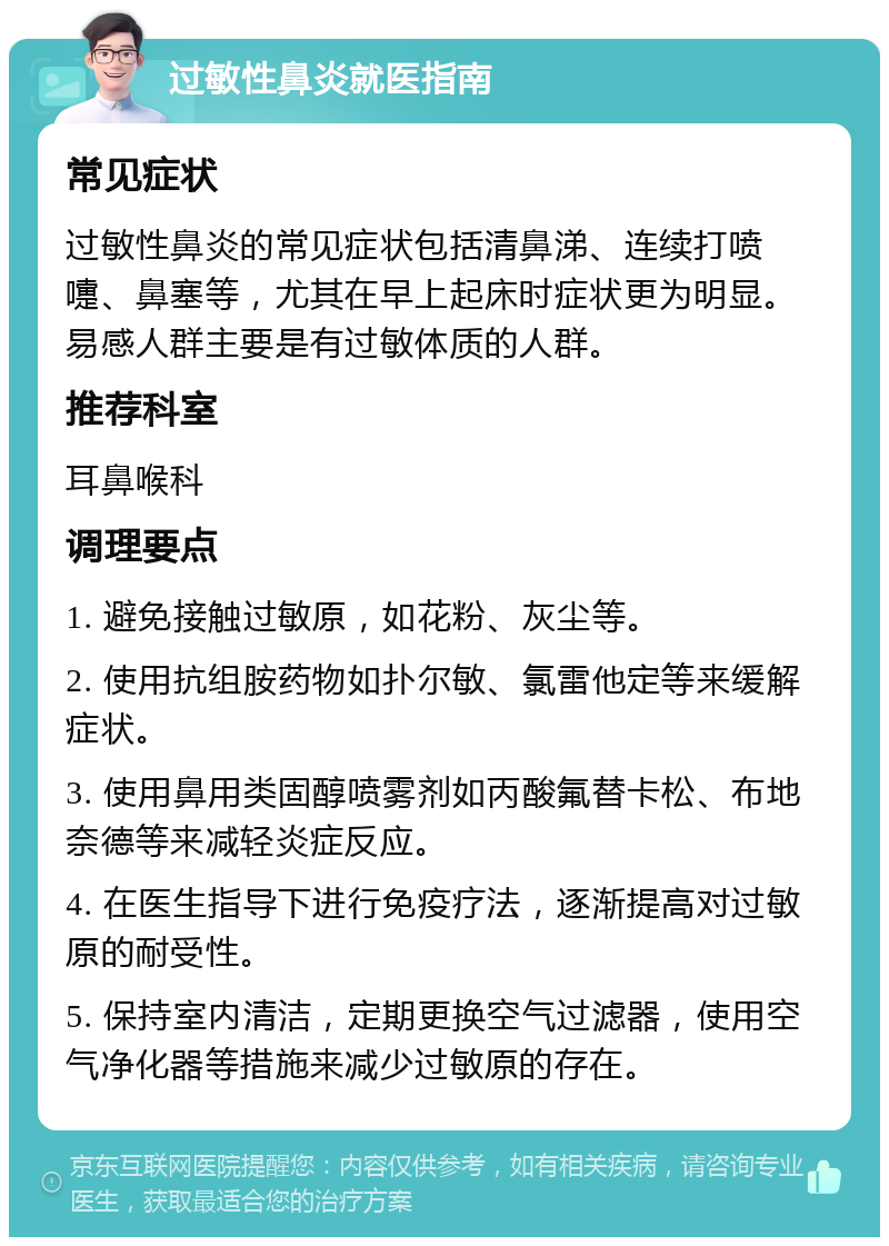 过敏性鼻炎就医指南 常见症状 过敏性鼻炎的常见症状包括清鼻涕、连续打喷嚏、鼻塞等，尤其在早上起床时症状更为明显。易感人群主要是有过敏体质的人群。 推荐科室 耳鼻喉科 调理要点 1. 避免接触过敏原，如花粉、灰尘等。 2. 使用抗组胺药物如扑尔敏、氯雷他定等来缓解症状。 3. 使用鼻用类固醇喷雾剂如丙酸氟替卡松、布地奈德等来减轻炎症反应。 4. 在医生指导下进行免疫疗法，逐渐提高对过敏原的耐受性。 5. 保持室内清洁，定期更换空气过滤器，使用空气净化器等措施来减少过敏原的存在。