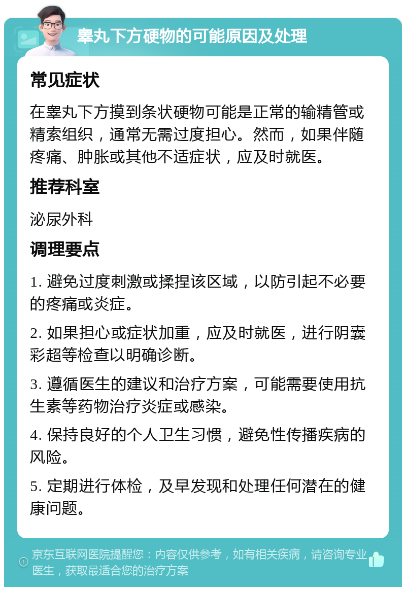 睾丸下方硬物的可能原因及处理 常见症状 在睾丸下方摸到条状硬物可能是正常的输精管或精索组织，通常无需过度担心。然而，如果伴随疼痛、肿胀或其他不适症状，应及时就医。 推荐科室 泌尿外科 调理要点 1. 避免过度刺激或揉捏该区域，以防引起不必要的疼痛或炎症。 2. 如果担心或症状加重，应及时就医，进行阴囊彩超等检查以明确诊断。 3. 遵循医生的建议和治疗方案，可能需要使用抗生素等药物治疗炎症或感染。 4. 保持良好的个人卫生习惯，避免性传播疾病的风险。 5. 定期进行体检，及早发现和处理任何潜在的健康问题。