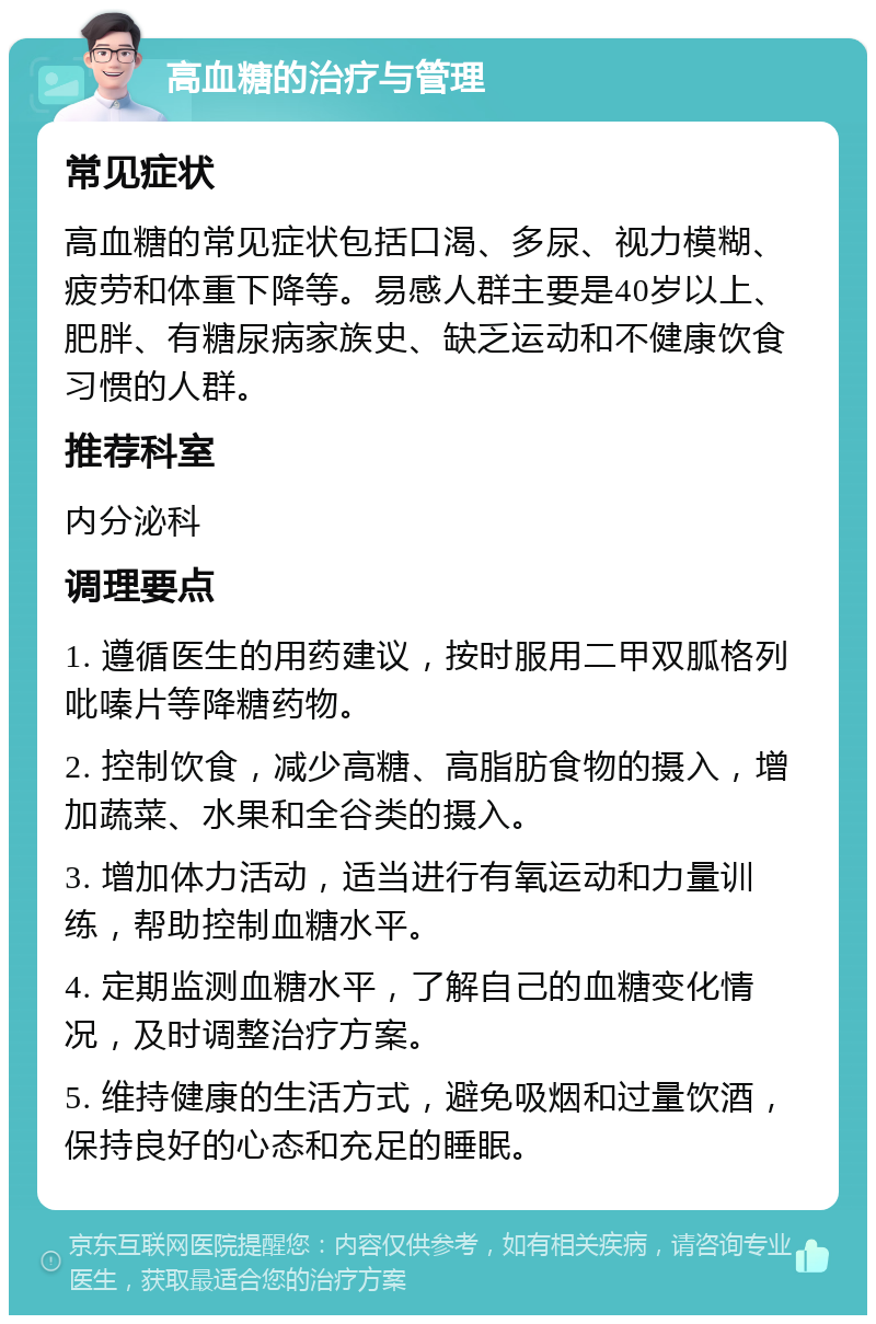 高血糖的治疗与管理 常见症状 高血糖的常见症状包括口渴、多尿、视力模糊、疲劳和体重下降等。易感人群主要是40岁以上、肥胖、有糖尿病家族史、缺乏运动和不健康饮食习惯的人群。 推荐科室 内分泌科 调理要点 1. 遵循医生的用药建议，按时服用二甲双胍格列吡嗪片等降糖药物。 2. 控制饮食，减少高糖、高脂肪食物的摄入，增加蔬菜、水果和全谷类的摄入。 3. 增加体力活动，适当进行有氧运动和力量训练，帮助控制血糖水平。 4. 定期监测血糖水平，了解自己的血糖变化情况，及时调整治疗方案。 5. 维持健康的生活方式，避免吸烟和过量饮酒，保持良好的心态和充足的睡眠。