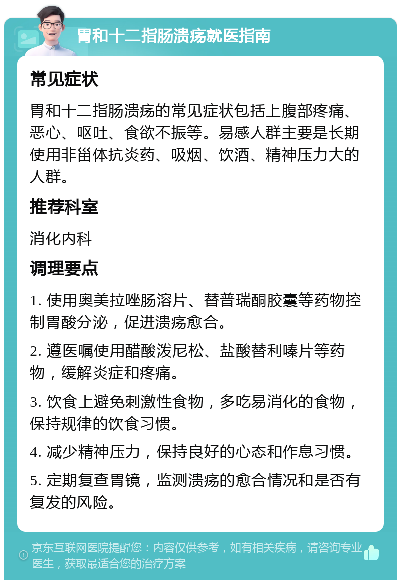 胃和十二指肠溃疡就医指南 常见症状 胃和十二指肠溃疡的常见症状包括上腹部疼痛、恶心、呕吐、食欲不振等。易感人群主要是长期使用非甾体抗炎药、吸烟、饮酒、精神压力大的人群。 推荐科室 消化内科 调理要点 1. 使用奥美拉唑肠溶片、替普瑞酮胶囊等药物控制胃酸分泌，促进溃疡愈合。 2. 遵医嘱使用醋酸泼尼松、盐酸替利嗪片等药物，缓解炎症和疼痛。 3. 饮食上避免刺激性食物，多吃易消化的食物，保持规律的饮食习惯。 4. 减少精神压力，保持良好的心态和作息习惯。 5. 定期复查胃镜，监测溃疡的愈合情况和是否有复发的风险。