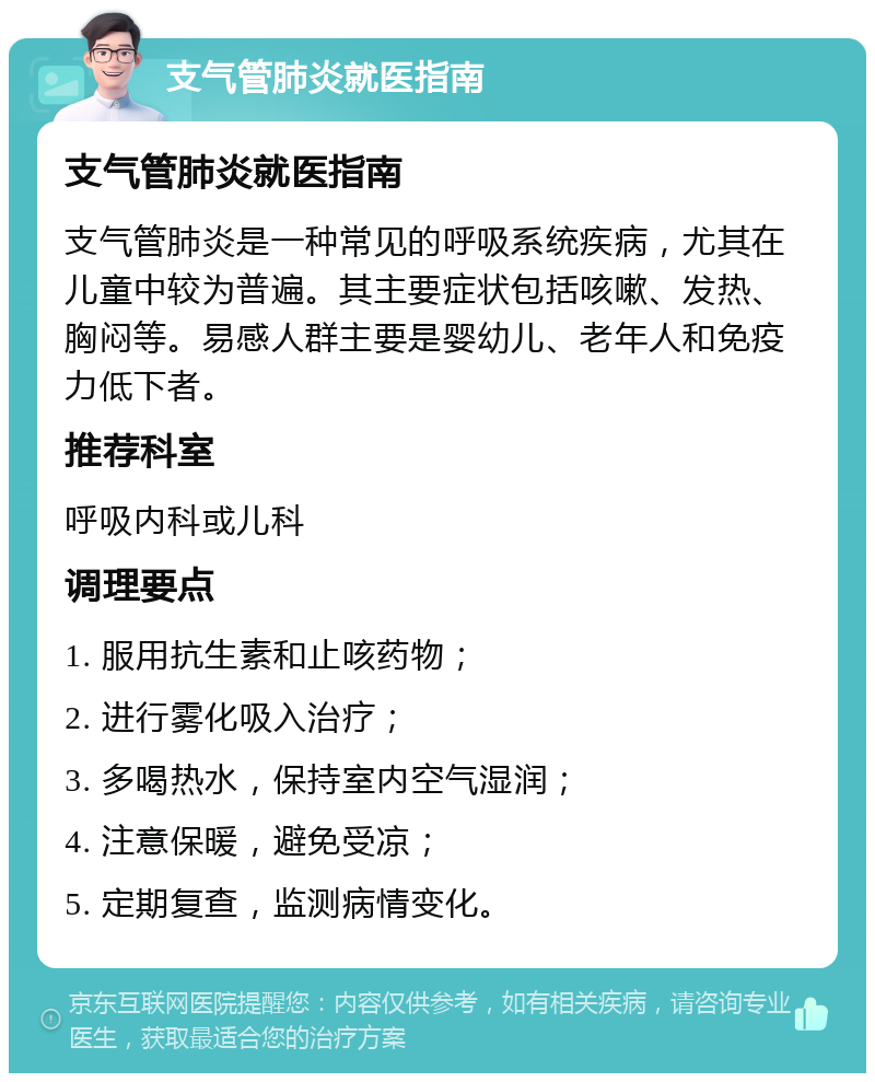 支气管肺炎就医指南 支气管肺炎就医指南 支气管肺炎是一种常见的呼吸系统疾病，尤其在儿童中较为普遍。其主要症状包括咳嗽、发热、胸闷等。易感人群主要是婴幼儿、老年人和免疫力低下者。 推荐科室 呼吸内科或儿科 调理要点 1. 服用抗生素和止咳药物； 2. 进行雾化吸入治疗； 3. 多喝热水，保持室内空气湿润； 4. 注意保暖，避免受凉； 5. 定期复查，监测病情变化。