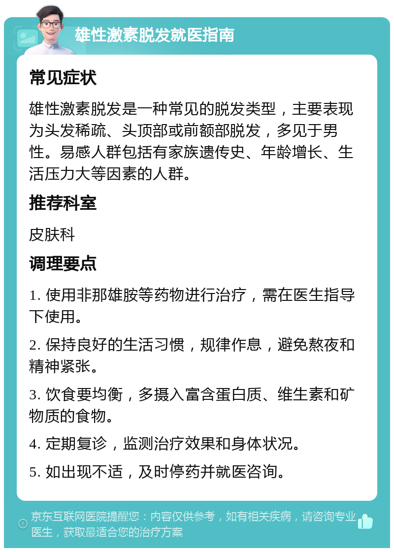 雄性激素脱发就医指南 常见症状 雄性激素脱发是一种常见的脱发类型，主要表现为头发稀疏、头顶部或前额部脱发，多见于男性。易感人群包括有家族遗传史、年龄增长、生活压力大等因素的人群。 推荐科室 皮肤科 调理要点 1. 使用非那雄胺等药物进行治疗，需在医生指导下使用。 2. 保持良好的生活习惯，规律作息，避免熬夜和精神紧张。 3. 饮食要均衡，多摄入富含蛋白质、维生素和矿物质的食物。 4. 定期复诊，监测治疗效果和身体状况。 5. 如出现不适，及时停药并就医咨询。