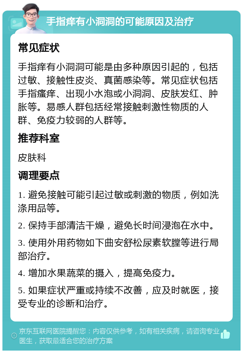 手指痒有小洞洞的可能原因及治疗 常见症状 手指痒有小洞洞可能是由多种原因引起的，包括过敏、接触性皮炎、真菌感染等。常见症状包括手指瘙痒、出现小水泡或小洞洞、皮肤发红、肿胀等。易感人群包括经常接触刺激性物质的人群、免疫力较弱的人群等。 推荐科室 皮肤科 调理要点 1. 避免接触可能引起过敏或刺激的物质，例如洗涤用品等。 2. 保持手部清洁干燥，避免长时间浸泡在水中。 3. 使用外用药物如下曲安舒松尿素软膛等进行局部治疗。 4. 增加水果蔬菜的摄入，提高免疫力。 5. 如果症状严重或持续不改善，应及时就医，接受专业的诊断和治疗。