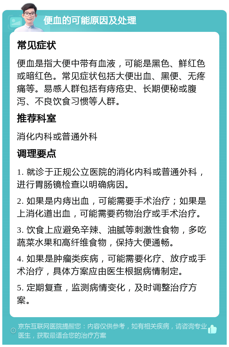 便血的可能原因及处理 常见症状 便血是指大便中带有血液，可能是黑色、鲜红色或暗红色。常见症状包括大便出血、黑便、无疼痛等。易感人群包括有痔疮史、长期便秘或腹泻、不良饮食习惯等人群。 推荐科室 消化内科或普通外科 调理要点 1. 就诊于正规公立医院的消化内科或普通外科，进行胃肠镜检查以明确病因。 2. 如果是内痔出血，可能需要手术治疗；如果是上消化道出血，可能需要药物治疗或手术治疗。 3. 饮食上应避免辛辣、油腻等刺激性食物，多吃蔬菜水果和高纤维食物，保持大便通畅。 4. 如果是肿瘤类疾病，可能需要化疗、放疗或手术治疗，具体方案应由医生根据病情制定。 5. 定期复查，监测病情变化，及时调整治疗方案。