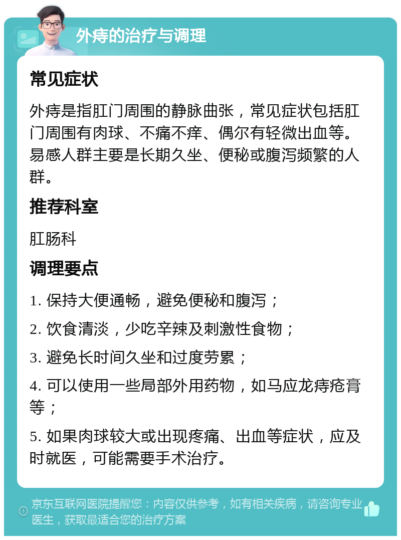 外痔的治疗与调理 常见症状 外痔是指肛门周围的静脉曲张，常见症状包括肛门周围有肉球、不痛不痒、偶尔有轻微出血等。易感人群主要是长期久坐、便秘或腹泻频繁的人群。 推荐科室 肛肠科 调理要点 1. 保持大便通畅，避免便秘和腹泻； 2. 饮食清淡，少吃辛辣及刺激性食物； 3. 避免长时间久坐和过度劳累； 4. 可以使用一些局部外用药物，如马应龙痔疮膏等； 5. 如果肉球较大或出现疼痛、出血等症状，应及时就医，可能需要手术治疗。