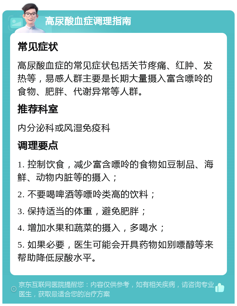 高尿酸血症调理指南 常见症状 高尿酸血症的常见症状包括关节疼痛、红肿、发热等，易感人群主要是长期大量摄入富含嘌呤的食物、肥胖、代谢异常等人群。 推荐科室 内分泌科或风湿免疫科 调理要点 1. 控制饮食，减少富含嘌呤的食物如豆制品、海鲜、动物内脏等的摄入； 2. 不要喝啤酒等嘌呤类高的饮料； 3. 保持适当的体重，避免肥胖； 4. 增加水果和蔬菜的摄入，多喝水； 5. 如果必要，医生可能会开具药物如别嘌醇等来帮助降低尿酸水平。