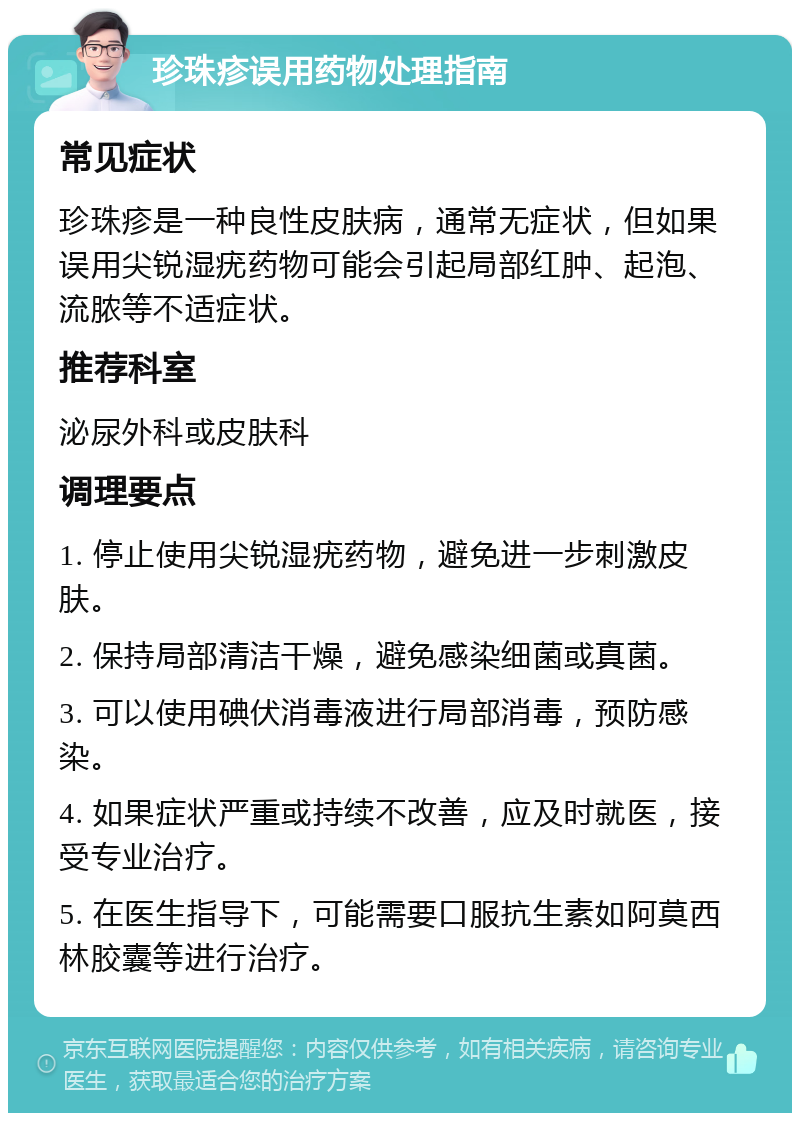 珍珠疹误用药物处理指南 常见症状 珍珠疹是一种良性皮肤病，通常无症状，但如果误用尖锐湿疣药物可能会引起局部红肿、起泡、流脓等不适症状。 推荐科室 泌尿外科或皮肤科 调理要点 1. 停止使用尖锐湿疣药物，避免进一步刺激皮肤。 2. 保持局部清洁干燥，避免感染细菌或真菌。 3. 可以使用碘伏消毒液进行局部消毒，预防感染。 4. 如果症状严重或持续不改善，应及时就医，接受专业治疗。 5. 在医生指导下，可能需要口服抗生素如阿莫西林胶囊等进行治疗。