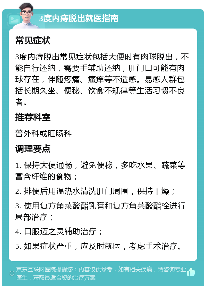 3度内痔脱出就医指南 常见症状 3度内痔脱出常见症状包括大便时有肉球脱出，不能自行还纳，需要手辅助还纳，肛门口可能有肉球存在，伴随疼痛、瘙痒等不适感。易感人群包括长期久坐、便秘、饮食不规律等生活习惯不良者。 推荐科室 普外科或肛肠科 调理要点 1. 保持大便通畅，避免便秘，多吃水果、蔬菜等富含纤维的食物； 2. 排便后用温热水清洗肛门周围，保持干燥； 3. 使用复方角菜酸酯乳膏和复方角菜酸酯栓进行局部治疗； 4. 口服迈之灵辅助治疗； 5. 如果症状严重，应及时就医，考虑手术治疗。