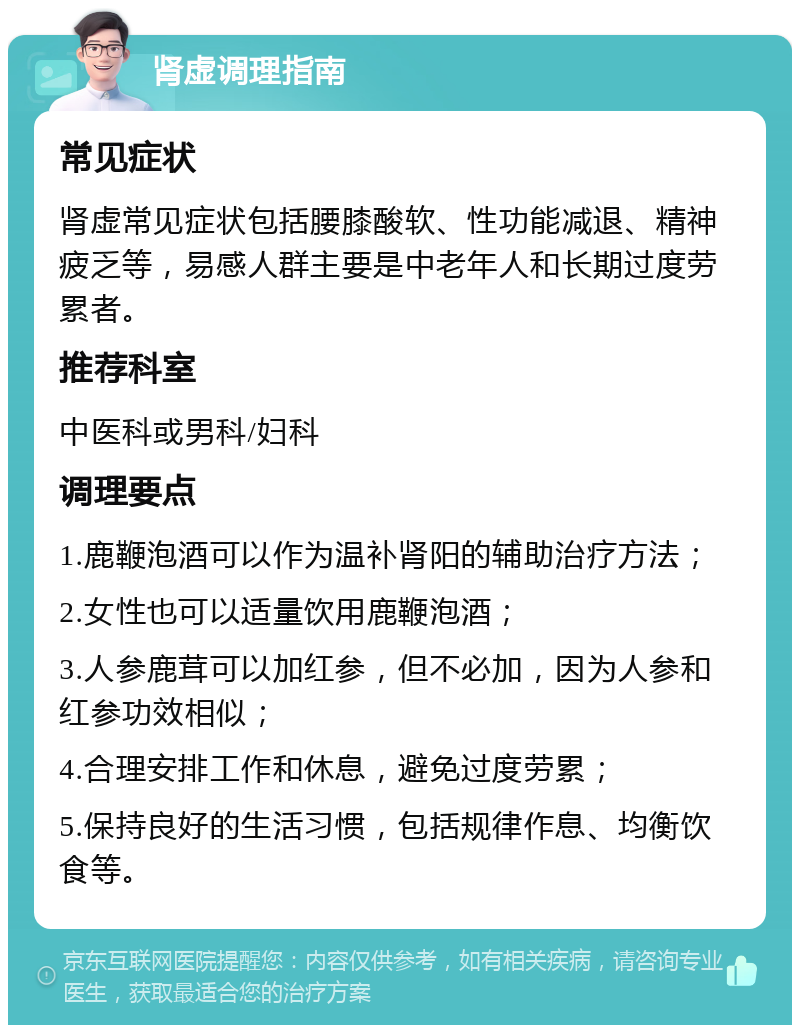 肾虚调理指南 常见症状 肾虚常见症状包括腰膝酸软、性功能减退、精神疲乏等，易感人群主要是中老年人和长期过度劳累者。 推荐科室 中医科或男科/妇科 调理要点 1.鹿鞭泡酒可以作为温补肾阳的辅助治疗方法； 2.女性也可以适量饮用鹿鞭泡酒； 3.人参鹿茸可以加红参，但不必加，因为人参和红参功效相似； 4.合理安排工作和休息，避免过度劳累； 5.保持良好的生活习惯，包括规律作息、均衡饮食等。