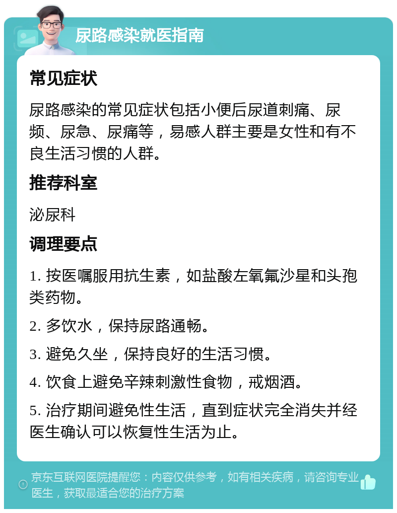 尿路感染就医指南 常见症状 尿路感染的常见症状包括小便后尿道刺痛、尿频、尿急、尿痛等，易感人群主要是女性和有不良生活习惯的人群。 推荐科室 泌尿科 调理要点 1. 按医嘱服用抗生素，如盐酸左氧氟沙星和头孢类药物。 2. 多饮水，保持尿路通畅。 3. 避免久坐，保持良好的生活习惯。 4. 饮食上避免辛辣刺激性食物，戒烟酒。 5. 治疗期间避免性生活，直到症状完全消失并经医生确认可以恢复性生活为止。