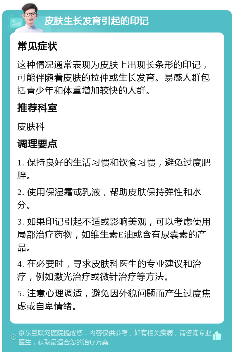 皮肤生长发育引起的印记 常见症状 这种情况通常表现为皮肤上出现长条形的印记，可能伴随着皮肤的拉伸或生长发育。易感人群包括青少年和体重增加较快的人群。 推荐科室 皮肤科 调理要点 1. 保持良好的生活习惯和饮食习惯，避免过度肥胖。 2. 使用保湿霜或乳液，帮助皮肤保持弹性和水分。 3. 如果印记引起不适或影响美观，可以考虑使用局部治疗药物，如维生素E油或含有尿囊素的产品。 4. 在必要时，寻求皮肤科医生的专业建议和治疗，例如激光治疗或微针治疗等方法。 5. 注意心理调适，避免因外貌问题而产生过度焦虑或自卑情绪。