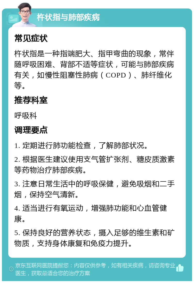 杵状指与肺部疾病 常见症状 杵状指是一种指端肥大、指甲弯曲的现象，常伴随呼吸困难、背部不适等症状，可能与肺部疾病有关，如慢性阻塞性肺病（COPD）、肺纤维化等。 推荐科室 呼吸科 调理要点 1. 定期进行肺功能检查，了解肺部状况。 2. 根据医生建议使用支气管扩张剂、糖皮质激素等药物治疗肺部疾病。 3. 注意日常生活中的呼吸保健，避免吸烟和二手烟，保持空气清新。 4. 适当进行有氧运动，增强肺功能和心血管健康。 5. 保持良好的营养状态，摄入足够的维生素和矿物质，支持身体康复和免疫力提升。