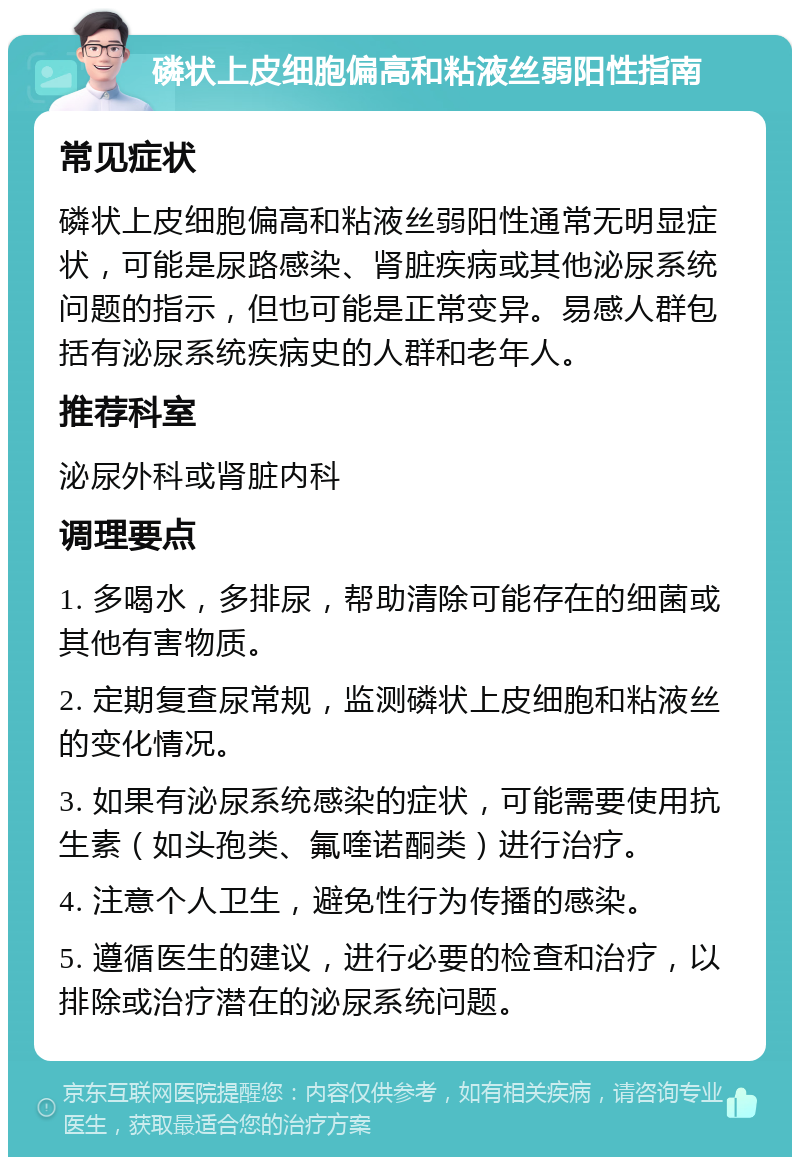 磷状上皮细胞偏高和粘液丝弱阳性指南 常见症状 磷状上皮细胞偏高和粘液丝弱阳性通常无明显症状，可能是尿路感染、肾脏疾病或其他泌尿系统问题的指示，但也可能是正常变异。易感人群包括有泌尿系统疾病史的人群和老年人。 推荐科室 泌尿外科或肾脏内科 调理要点 1. 多喝水，多排尿，帮助清除可能存在的细菌或其他有害物质。 2. 定期复查尿常规，监测磷状上皮细胞和粘液丝的变化情况。 3. 如果有泌尿系统感染的症状，可能需要使用抗生素（如头孢类、氟喹诺酮类）进行治疗。 4. 注意个人卫生，避免性行为传播的感染。 5. 遵循医生的建议，进行必要的检查和治疗，以排除或治疗潜在的泌尿系统问题。