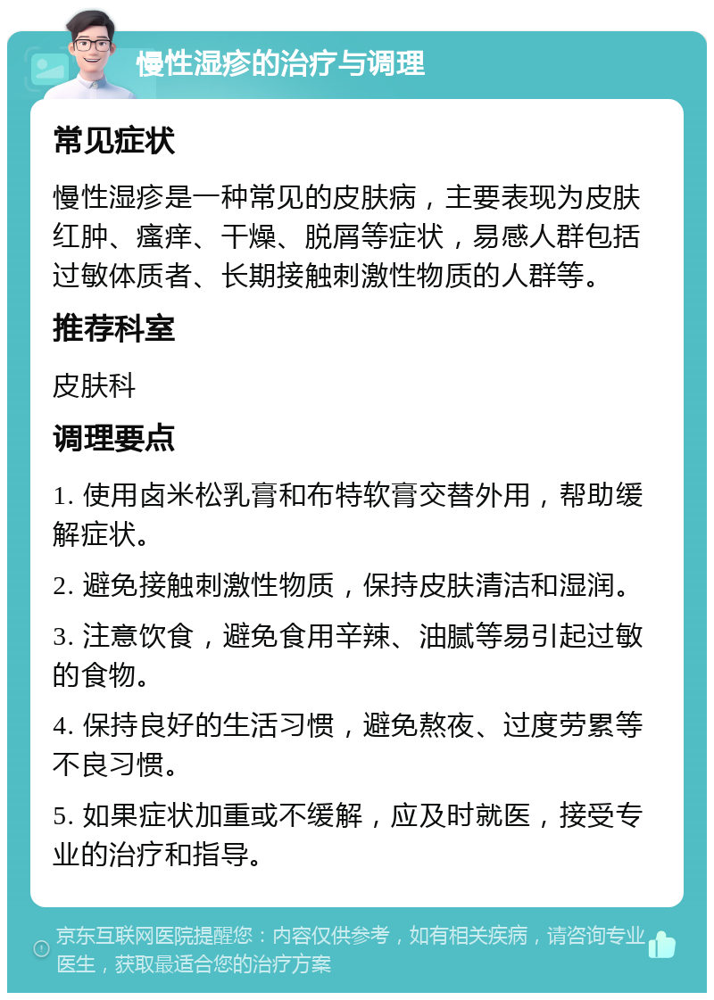 慢性湿疹的治疗与调理 常见症状 慢性湿疹是一种常见的皮肤病，主要表现为皮肤红肿、瘙痒、干燥、脱屑等症状，易感人群包括过敏体质者、长期接触刺激性物质的人群等。 推荐科室 皮肤科 调理要点 1. 使用卤米松乳膏和布特软膏交替外用，帮助缓解症状。 2. 避免接触刺激性物质，保持皮肤清洁和湿润。 3. 注意饮食，避免食用辛辣、油腻等易引起过敏的食物。 4. 保持良好的生活习惯，避免熬夜、过度劳累等不良习惯。 5. 如果症状加重或不缓解，应及时就医，接受专业的治疗和指导。