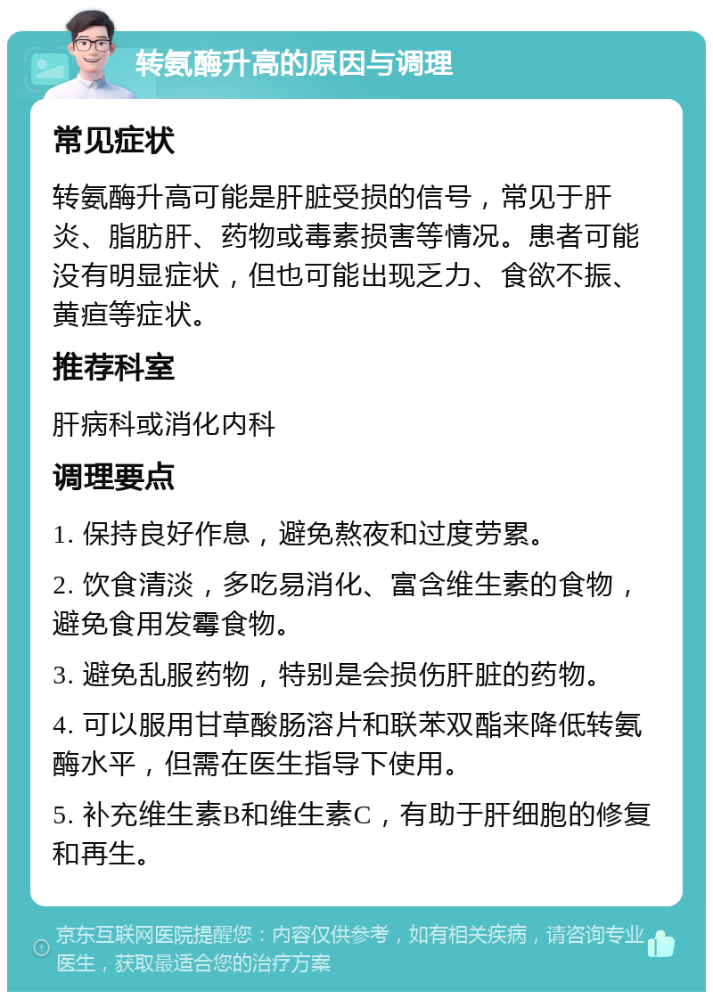 转氨酶升高的原因与调理 常见症状 转氨酶升高可能是肝脏受损的信号，常见于肝炎、脂肪肝、药物或毒素损害等情况。患者可能没有明显症状，但也可能出现乏力、食欲不振、黄疸等症状。 推荐科室 肝病科或消化内科 调理要点 1. 保持良好作息，避免熬夜和过度劳累。 2. 饮食清淡，多吃易消化、富含维生素的食物，避免食用发霉食物。 3. 避免乱服药物，特别是会损伤肝脏的药物。 4. 可以服用甘草酸肠溶片和联苯双酯来降低转氨酶水平，但需在医生指导下使用。 5. 补充维生素B和维生素C，有助于肝细胞的修复和再生。