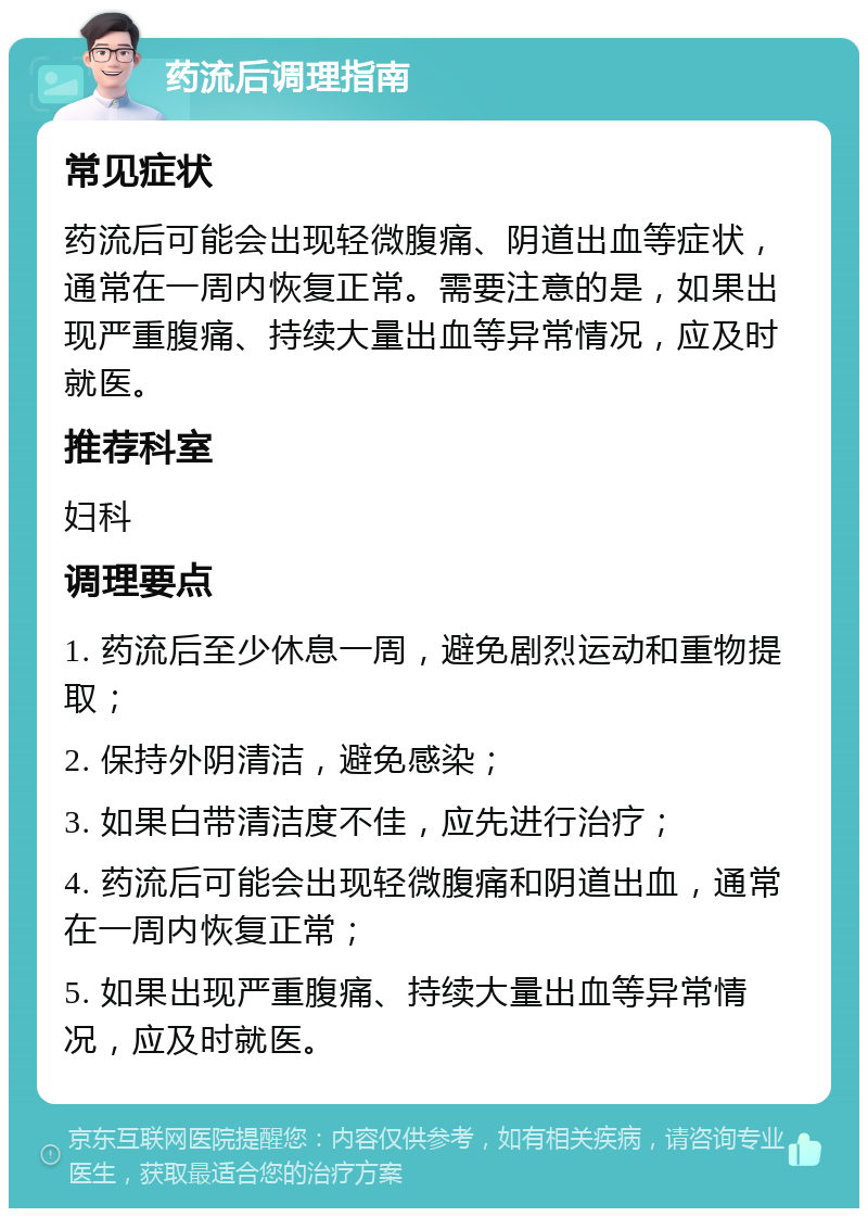 药流后调理指南 常见症状 药流后可能会出现轻微腹痛、阴道出血等症状，通常在一周内恢复正常。需要注意的是，如果出现严重腹痛、持续大量出血等异常情况，应及时就医。 推荐科室 妇科 调理要点 1. 药流后至少休息一周，避免剧烈运动和重物提取； 2. 保持外阴清洁，避免感染； 3. 如果白带清洁度不佳，应先进行治疗； 4. 药流后可能会出现轻微腹痛和阴道出血，通常在一周内恢复正常； 5. 如果出现严重腹痛、持续大量出血等异常情况，应及时就医。