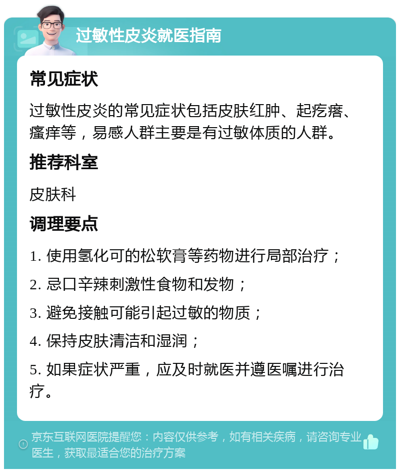 过敏性皮炎就医指南 常见症状 过敏性皮炎的常见症状包括皮肤红肿、起疙瘩、瘙痒等，易感人群主要是有过敏体质的人群。 推荐科室 皮肤科 调理要点 1. 使用氢化可的松软膏等药物进行局部治疗； 2. 忌口辛辣刺激性食物和发物； 3. 避免接触可能引起过敏的物质； 4. 保持皮肤清洁和湿润； 5. 如果症状严重，应及时就医并遵医嘱进行治疗。