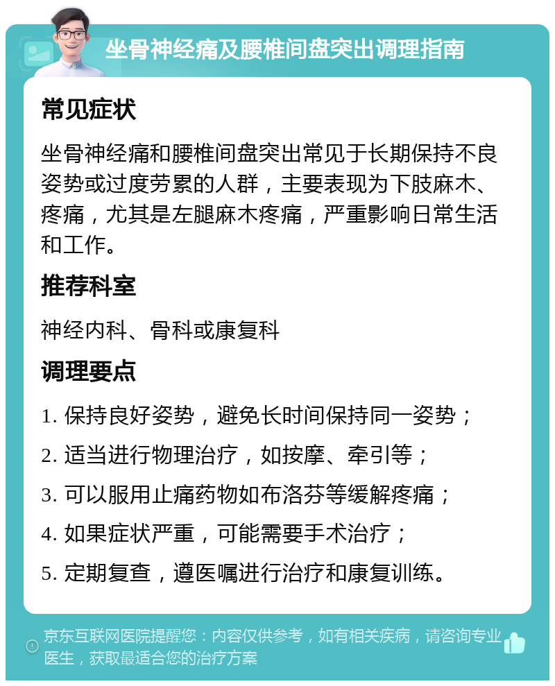 坐骨神经痛及腰椎间盘突出调理指南 常见症状 坐骨神经痛和腰椎间盘突出常见于长期保持不良姿势或过度劳累的人群，主要表现为下肢麻木、疼痛，尤其是左腿麻木疼痛，严重影响日常生活和工作。 推荐科室 神经内科、骨科或康复科 调理要点 1. 保持良好姿势，避免长时间保持同一姿势； 2. 适当进行物理治疗，如按摩、牵引等； 3. 可以服用止痛药物如布洛芬等缓解疼痛； 4. 如果症状严重，可能需要手术治疗； 5. 定期复查，遵医嘱进行治疗和康复训练。