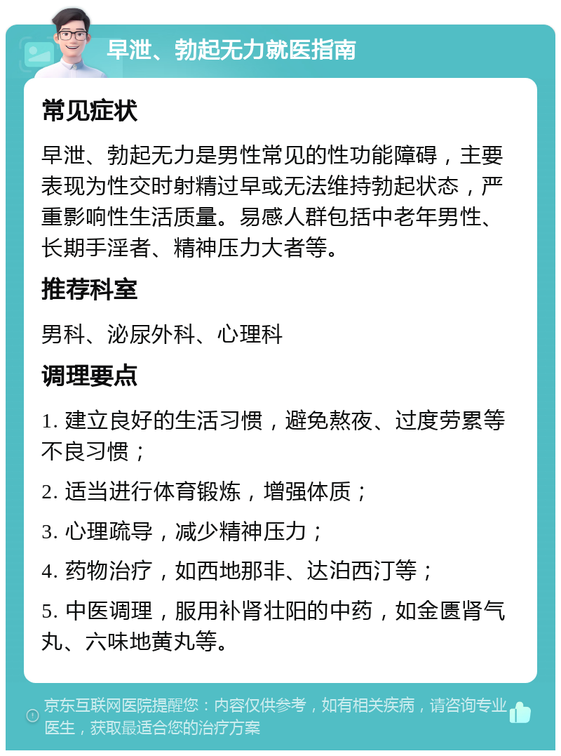 早泄、勃起无力就医指南 常见症状 早泄、勃起无力是男性常见的性功能障碍，主要表现为性交时射精过早或无法维持勃起状态，严重影响性生活质量。易感人群包括中老年男性、长期手淫者、精神压力大者等。 推荐科室 男科、泌尿外科、心理科 调理要点 1. 建立良好的生活习惯，避免熬夜、过度劳累等不良习惯； 2. 适当进行体育锻炼，增强体质； 3. 心理疏导，减少精神压力； 4. 药物治疗，如西地那非、达泊西汀等； 5. 中医调理，服用补肾壮阳的中药，如金匮肾气丸、六味地黄丸等。