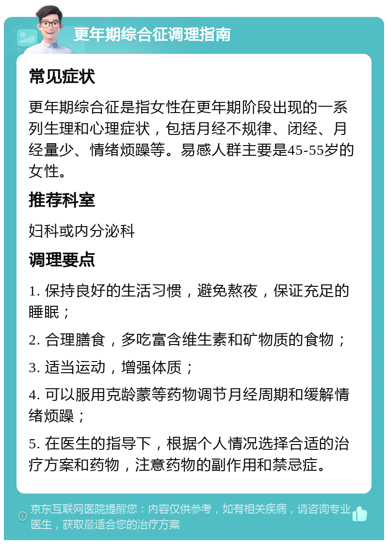 更年期综合征调理指南 常见症状 更年期综合征是指女性在更年期阶段出现的一系列生理和心理症状，包括月经不规律、闭经、月经量少、情绪烦躁等。易感人群主要是45-55岁的女性。 推荐科室 妇科或内分泌科 调理要点 1. 保持良好的生活习惯，避免熬夜，保证充足的睡眠； 2. 合理膳食，多吃富含维生素和矿物质的食物； 3. 适当运动，增强体质； 4. 可以服用克龄蒙等药物调节月经周期和缓解情绪烦躁； 5. 在医生的指导下，根据个人情况选择合适的治疗方案和药物，注意药物的副作用和禁忌症。