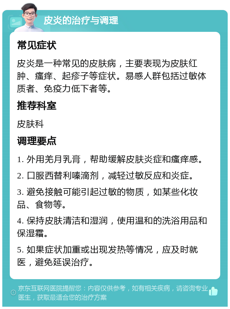 皮炎的治疗与调理 常见症状 皮炎是一种常见的皮肤病，主要表现为皮肤红肿、瘙痒、起疹子等症状。易感人群包括过敏体质者、免疫力低下者等。 推荐科室 皮肤科 调理要点 1. 外用羌月乳膏，帮助缓解皮肤炎症和瘙痒感。 2. 口服西替利嗪滴剂，减轻过敏反应和炎症。 3. 避免接触可能引起过敏的物质，如某些化妆品、食物等。 4. 保持皮肤清洁和湿润，使用温和的洗浴用品和保湿霜。 5. 如果症状加重或出现发热等情况，应及时就医，避免延误治疗。