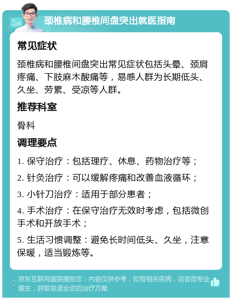 颈椎病和腰椎间盘突出就医指南 常见症状 颈椎病和腰椎间盘突出常见症状包括头晕、颈肩疼痛、下肢麻木酸痛等，易感人群为长期低头、久坐、劳累、受凉等人群。 推荐科室 骨科 调理要点 1. 保守治疗：包括理疗、休息、药物治疗等； 2. 针灸治疗：可以缓解疼痛和改善血液循环； 3. 小针刀治疗：适用于部分患者； 4. 手术治疗：在保守治疗无效时考虑，包括微创手术和开放手术； 5. 生活习惯调整：避免长时间低头、久坐，注意保暖，适当锻炼等。