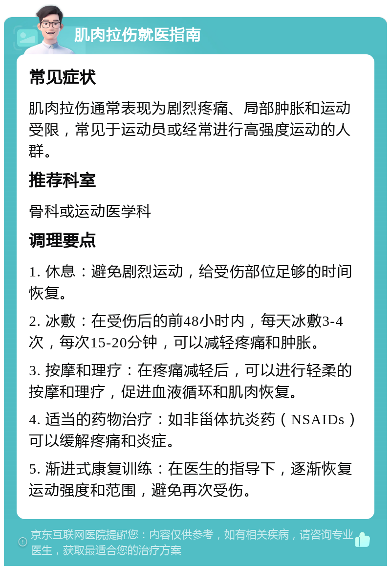 肌肉拉伤就医指南 常见症状 肌肉拉伤通常表现为剧烈疼痛、局部肿胀和运动受限，常见于运动员或经常进行高强度运动的人群。 推荐科室 骨科或运动医学科 调理要点 1. 休息：避免剧烈运动，给受伤部位足够的时间恢复。 2. 冰敷：在受伤后的前48小时内，每天冰敷3-4次，每次15-20分钟，可以减轻疼痛和肿胀。 3. 按摩和理疗：在疼痛减轻后，可以进行轻柔的按摩和理疗，促进血液循环和肌肉恢复。 4. 适当的药物治疗：如非甾体抗炎药（NSAIDs）可以缓解疼痛和炎症。 5. 渐进式康复训练：在医生的指导下，逐渐恢复运动强度和范围，避免再次受伤。