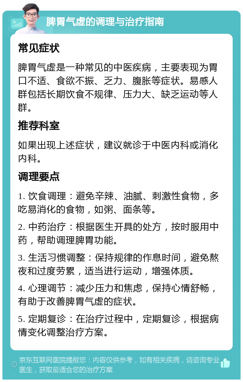 脾胃气虚的调理与治疗指南 常见症状 脾胃气虚是一种常见的中医疾病，主要表现为胃口不适、食欲不振、乏力、腹胀等症状。易感人群包括长期饮食不规律、压力大、缺乏运动等人群。 推荐科室 如果出现上述症状，建议就诊于中医内科或消化内科。 调理要点 1. 饮食调理：避免辛辣、油腻、刺激性食物，多吃易消化的食物，如粥、面条等。 2. 中药治疗：根据医生开具的处方，按时服用中药，帮助调理脾胃功能。 3. 生活习惯调整：保持规律的作息时间，避免熬夜和过度劳累，适当进行运动，增强体质。 4. 心理调节：减少压力和焦虑，保持心情舒畅，有助于改善脾胃气虚的症状。 5. 定期复诊：在治疗过程中，定期复诊，根据病情变化调整治疗方案。