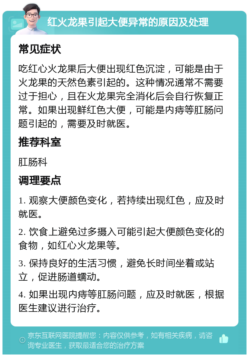 红火龙果引起大便异常的原因及处理 常见症状 吃红心火龙果后大便出现红色沉淀，可能是由于火龙果的天然色素引起的。这种情况通常不需要过于担心，且在火龙果完全消化后会自行恢复正常。如果出现鲜红色大便，可能是内痔等肛肠问题引起的，需要及时就医。 推荐科室 肛肠科 调理要点 1. 观察大便颜色变化，若持续出现红色，应及时就医。 2. 饮食上避免过多摄入可能引起大便颜色变化的食物，如红心火龙果等。 3. 保持良好的生活习惯，避免长时间坐着或站立，促进肠道蠕动。 4. 如果出现内痔等肛肠问题，应及时就医，根据医生建议进行治疗。