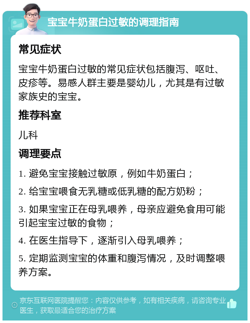 宝宝牛奶蛋白过敏的调理指南 常见症状 宝宝牛奶蛋白过敏的常见症状包括腹泻、呕吐、皮疹等。易感人群主要是婴幼儿，尤其是有过敏家族史的宝宝。 推荐科室 儿科 调理要点 1. 避免宝宝接触过敏原，例如牛奶蛋白； 2. 给宝宝喂食无乳糖或低乳糖的配方奶粉； 3. 如果宝宝正在母乳喂养，母亲应避免食用可能引起宝宝过敏的食物； 4. 在医生指导下，逐渐引入母乳喂养； 5. 定期监测宝宝的体重和腹泻情况，及时调整喂养方案。