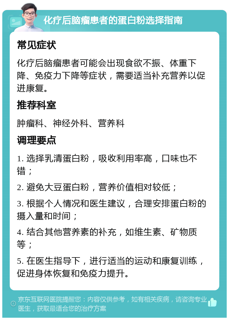 化疗后脑瘤患者的蛋白粉选择指南 常见症状 化疗后脑瘤患者可能会出现食欲不振、体重下降、免疫力下降等症状，需要适当补充营养以促进康复。 推荐科室 肿瘤科、神经外科、营养科 调理要点 1. 选择乳清蛋白粉，吸收利用率高，口味也不错； 2. 避免大豆蛋白粉，营养价值相对较低； 3. 根据个人情况和医生建议，合理安排蛋白粉的摄入量和时间； 4. 结合其他营养素的补充，如维生素、矿物质等； 5. 在医生指导下，进行适当的运动和康复训练，促进身体恢复和免疫力提升。