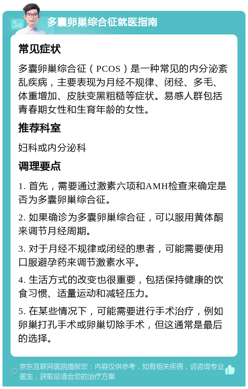 多囊卵巢综合征就医指南 常见症状 多囊卵巢综合征（PCOS）是一种常见的内分泌紊乱疾病，主要表现为月经不规律、闭经、多毛、体重增加、皮肤变黑粗糙等症状。易感人群包括青春期女性和生育年龄的女性。 推荐科室 妇科或内分泌科 调理要点 1. 首先，需要通过激素六项和AMH检查来确定是否为多囊卵巢综合征。 2. 如果确诊为多囊卵巢综合征，可以服用黄体酮来调节月经周期。 3. 对于月经不规律或闭经的患者，可能需要使用口服避孕药来调节激素水平。 4. 生活方式的改变也很重要，包括保持健康的饮食习惯、适量运动和减轻压力。 5. 在某些情况下，可能需要进行手术治疗，例如卵巢打孔手术或卵巢切除手术，但这通常是最后的选择。