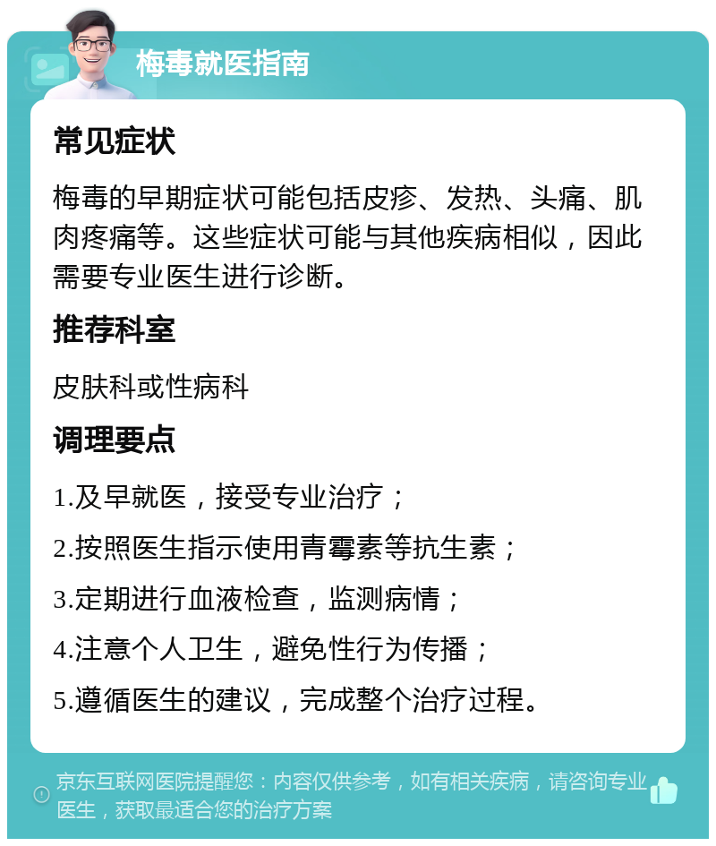 梅毒就医指南 常见症状 梅毒的早期症状可能包括皮疹、发热、头痛、肌肉疼痛等。这些症状可能与其他疾病相似，因此需要专业医生进行诊断。 推荐科室 皮肤科或性病科 调理要点 1.及早就医，接受专业治疗； 2.按照医生指示使用青霉素等抗生素； 3.定期进行血液检查，监测病情； 4.注意个人卫生，避免性行为传播； 5.遵循医生的建议，完成整个治疗过程。