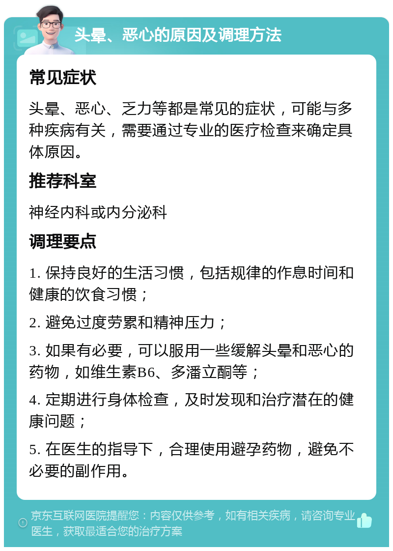 头晕、恶心的原因及调理方法 常见症状 头晕、恶心、乏力等都是常见的症状，可能与多种疾病有关，需要通过专业的医疗检查来确定具体原因。 推荐科室 神经内科或内分泌科 调理要点 1. 保持良好的生活习惯，包括规律的作息时间和健康的饮食习惯； 2. 避免过度劳累和精神压力； 3. 如果有必要，可以服用一些缓解头晕和恶心的药物，如维生素B6、多潘立酮等； 4. 定期进行身体检查，及时发现和治疗潜在的健康问题； 5. 在医生的指导下，合理使用避孕药物，避免不必要的副作用。