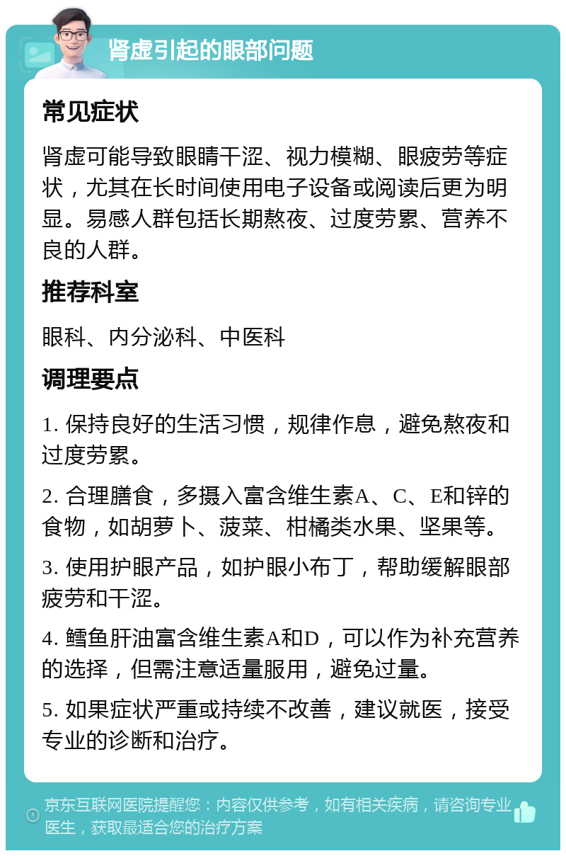 肾虚引起的眼部问题 常见症状 肾虚可能导致眼睛干涩、视力模糊、眼疲劳等症状，尤其在长时间使用电子设备或阅读后更为明显。易感人群包括长期熬夜、过度劳累、营养不良的人群。 推荐科室 眼科、内分泌科、中医科 调理要点 1. 保持良好的生活习惯，规律作息，避免熬夜和过度劳累。 2. 合理膳食，多摄入富含维生素A、C、E和锌的食物，如胡萝卜、菠菜、柑橘类水果、坚果等。 3. 使用护眼产品，如护眼小布丁，帮助缓解眼部疲劳和干涩。 4. 鳕鱼肝油富含维生素A和D，可以作为补充营养的选择，但需注意适量服用，避免过量。 5. 如果症状严重或持续不改善，建议就医，接受专业的诊断和治疗。