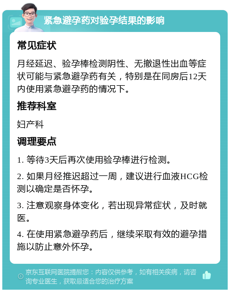 紧急避孕药对验孕结果的影响 常见症状 月经延迟、验孕棒检测阴性、无撤退性出血等症状可能与紧急避孕药有关，特别是在同房后12天内使用紧急避孕药的情况下。 推荐科室 妇产科 调理要点 1. 等待3天后再次使用验孕棒进行检测。 2. 如果月经推迟超过一周，建议进行血液HCG检测以确定是否怀孕。 3. 注意观察身体变化，若出现异常症状，及时就医。 4. 在使用紧急避孕药后，继续采取有效的避孕措施以防止意外怀孕。