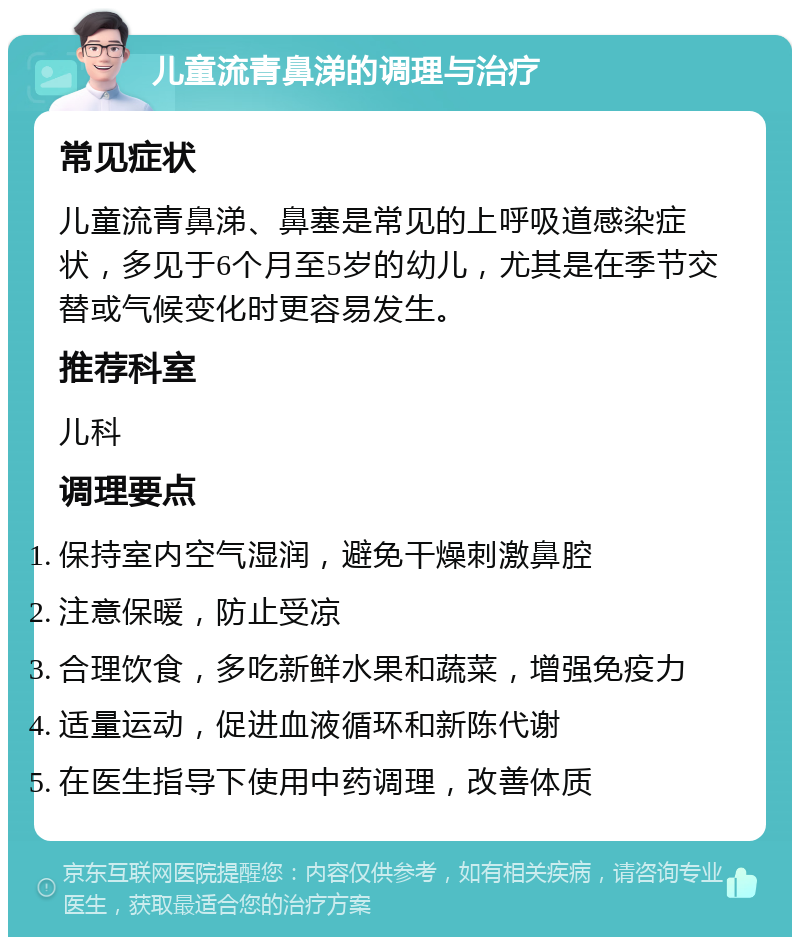 儿童流青鼻涕的调理与治疗 常见症状 儿童流青鼻涕、鼻塞是常见的上呼吸道感染症状，多见于6个月至5岁的幼儿，尤其是在季节交替或气候变化时更容易发生。 推荐科室 儿科 调理要点 保持室内空气湿润，避免干燥刺激鼻腔 注意保暖，防止受凉 合理饮食，多吃新鲜水果和蔬菜，增强免疫力 适量运动，促进血液循环和新陈代谢 在医生指导下使用中药调理，改善体质